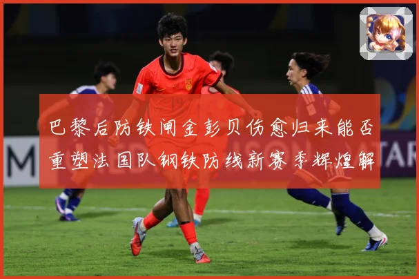 巴黎后防铁闸金彭贝伤愈归来能否重塑法国队钢铁防线新赛季辉煌解析：最新赛事动态与深度分析