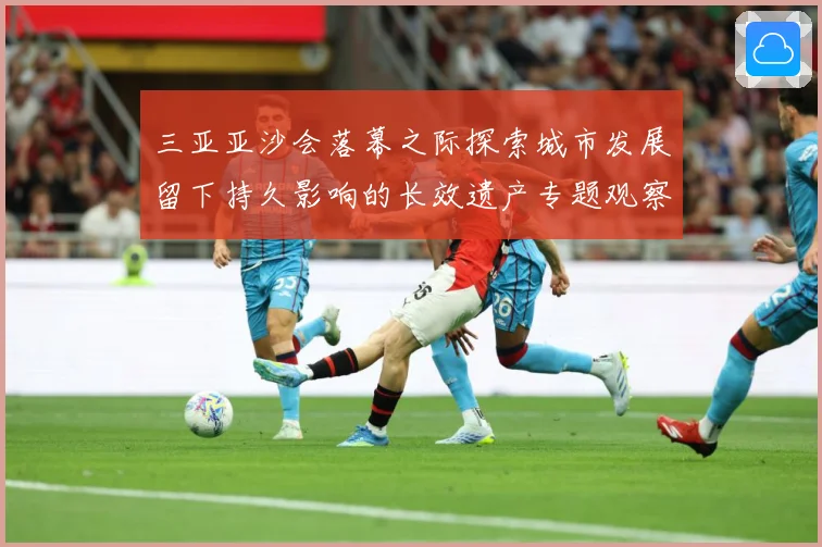 三亚亚沙会落幕之际探索城市发展留下持久影响的长效遗产专题观察：最新赛事动态与深度分析